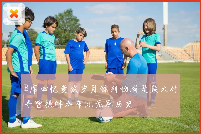 B席回忆曼城岁月称利物浦是最大对手曾挑衅加布比无冠历史