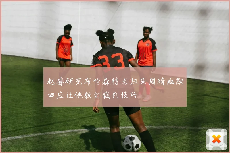 赵睿研究布伦森特点归来周琦幽默回应让他教打裁判技巧