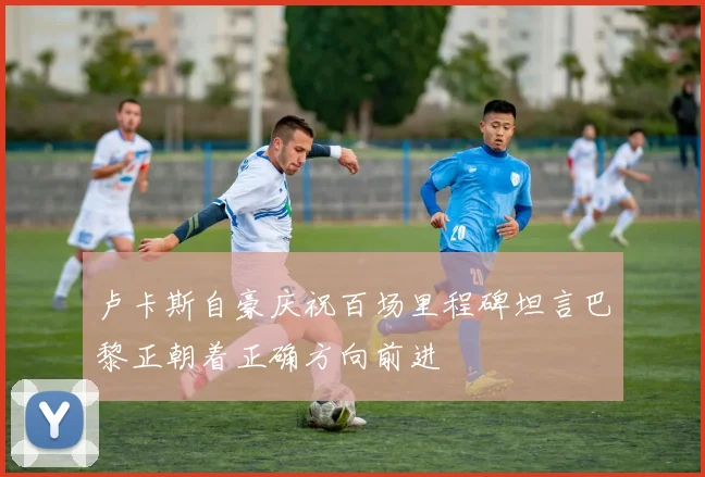 卢卡斯自豪庆祝百场里程碑坦言巴黎正朝着正确方向前进