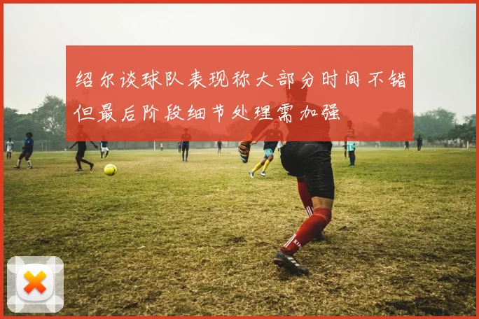 绍尔谈球队表现称大部分时间不错但最后阶段细节处理需加强