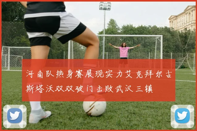 河南队热身赛展现实力艾克拜尔古斯塔沃双双破门击败武汉三镇