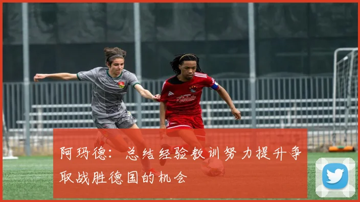 阿玛德：总结经验教训努力提升争取战胜德国的机会
