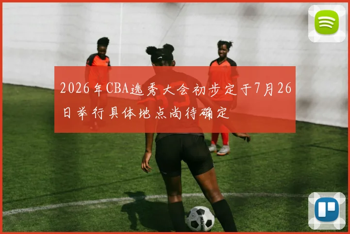 2026年CBA选秀大会初步定于7月26日举行具体地点尚待确定