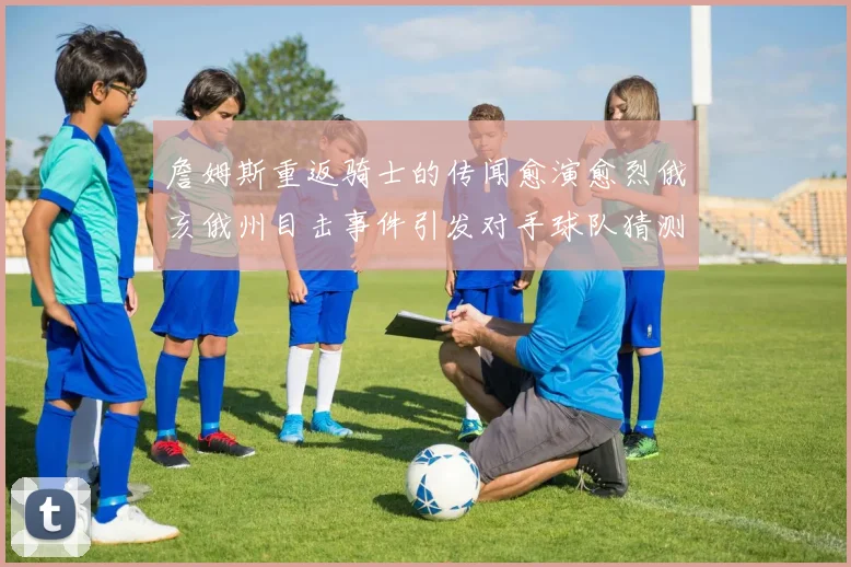 詹姆斯重返骑士的传闻愈演愈烈俄亥俄州目击事件引发对手球队猜测