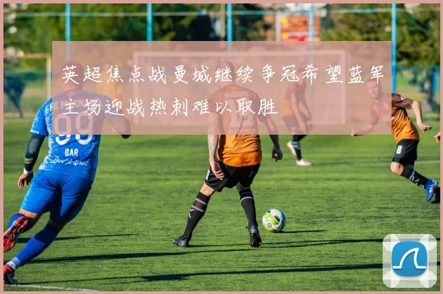 英超焦点战曼城继续争冠希望蓝军主场迎战热刺难以取胜