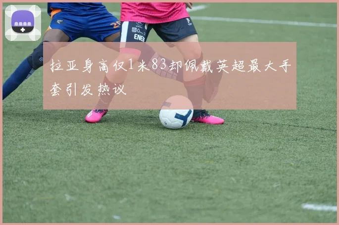 拉亚身高仅1米83却佩戴英超最大手套引发热议