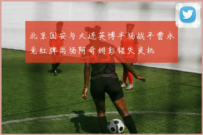北京国安与大连英博半场战平曹永竞红牌离场阿奇姆彭错失良机