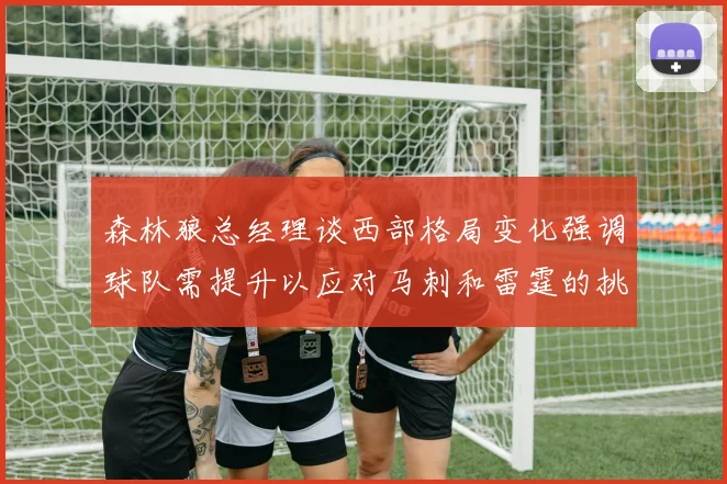 森林狼总经理谈西部格局变化强调球队需提升以应对马刺和雷霆的挑战