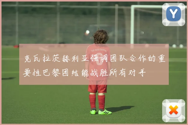 克瓦拉茨赫利亚强调团队合作的重要性巴黎团结能战胜所有对手