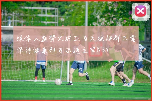 媒体人盛赞文班亚马天赋超群只需保持健康即可迅速主宰NBA