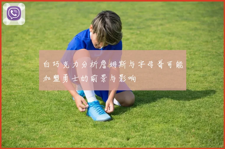 白巧克力分析詹姆斯与字母哥可能加盟勇士的前景与影响