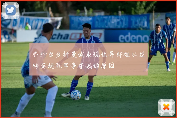乔科尔分析曼城表现优异却难以逆转英超冠军争夺战的原因