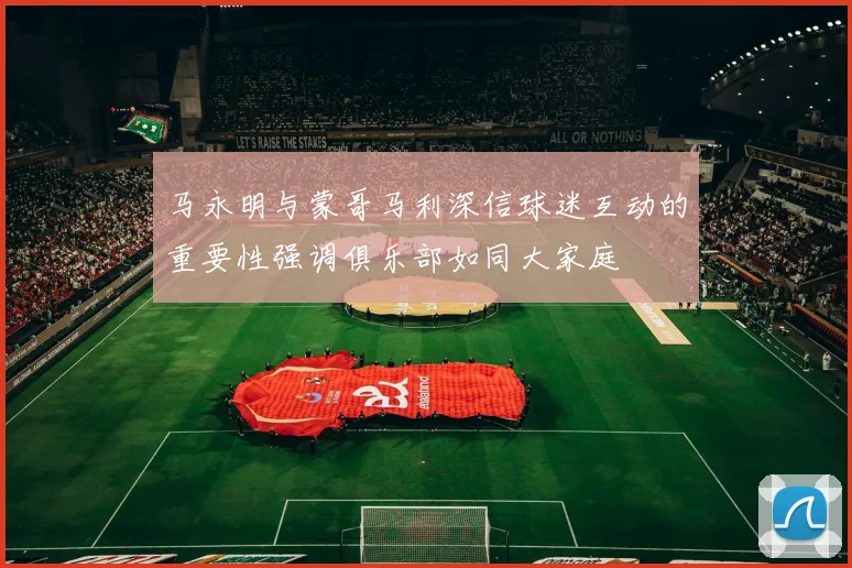 马永明与蒙哥马利深信球迷互动的重要性强调俱乐部如同大家庭