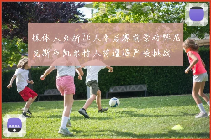 媒体人分析76人季后赛前景对阵尼克斯和凯尔特人将遭遇严峻挑战